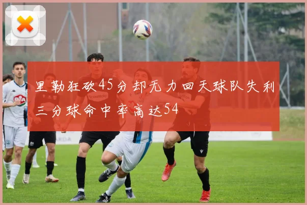 里勒狂砍45分却无力回天球队失利三分球命中率高达54