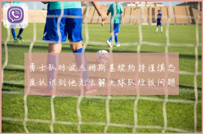 勇士队对波杰姆斯基续约持谨慎态度认识到他无法解决球队短板问题