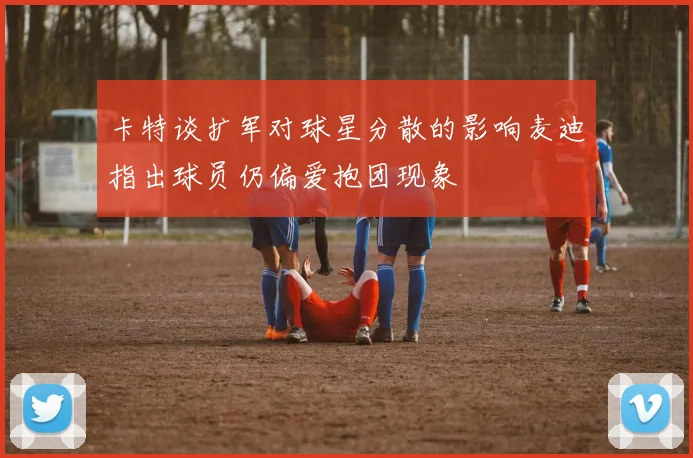 卡特谈扩军对球星分散的影响麦迪指出球员仍偏爱抱团现象