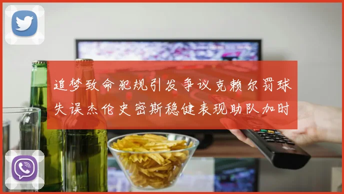 追梦致命犯规引发争议克赖尔罚球失误杰伦史密斯稳健表现助队加时逆袭