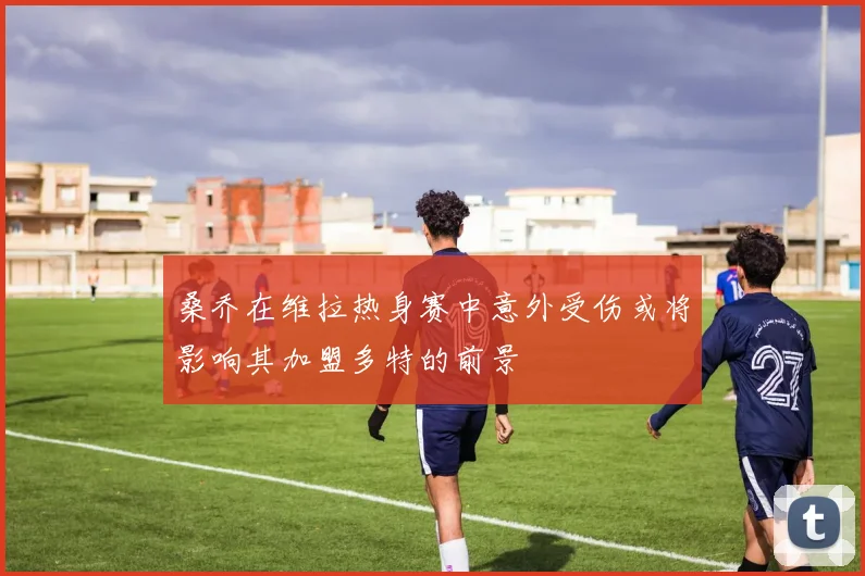 桑乔在维拉热身赛中意外受伤或将影响其加盟多特的前景