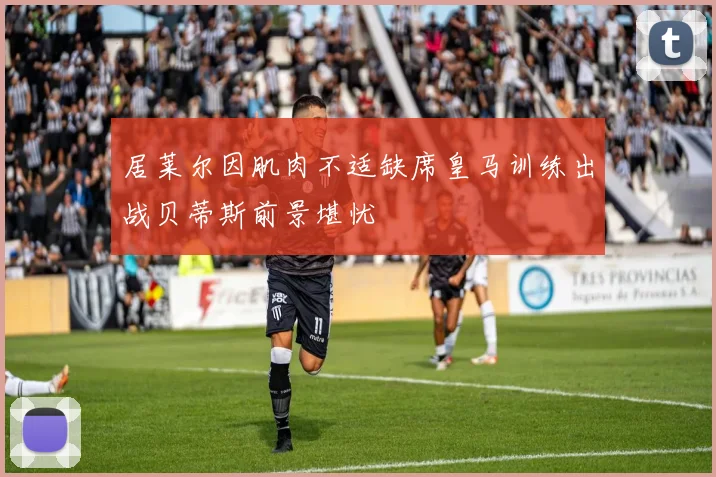 居莱尔因肌肉不适缺席皇马训练出战贝蒂斯前景堪忧