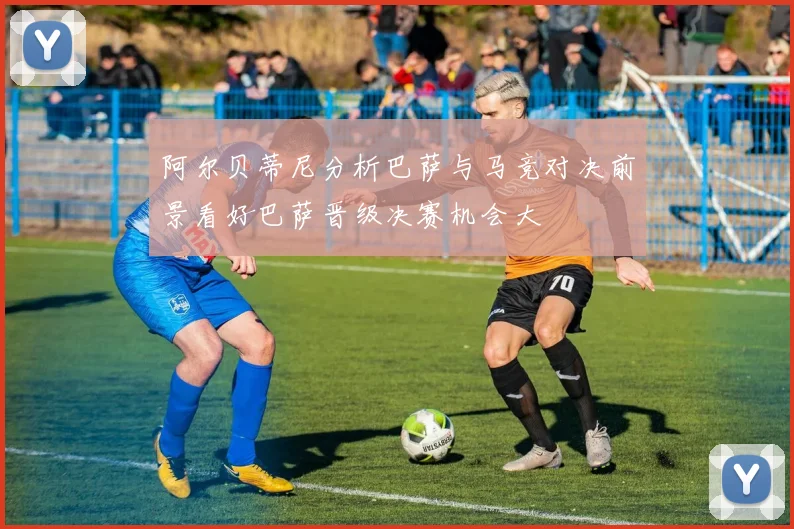 阿尔贝蒂尼分析巴萨与马竞对决前景看好巴萨晋级决赛机会大