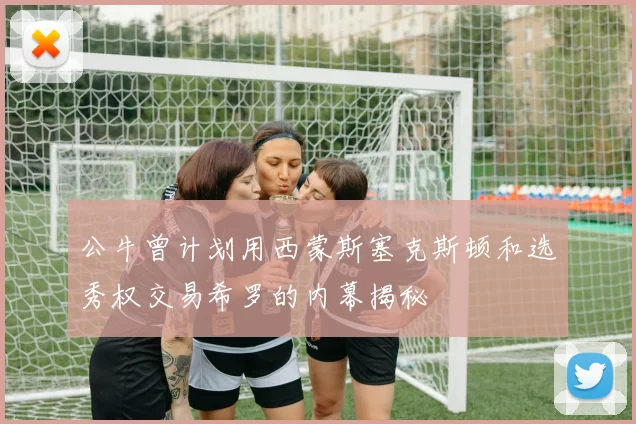 公牛曾计划用西蒙斯塞克斯顿和选秀权交易希罗的内幕揭秘