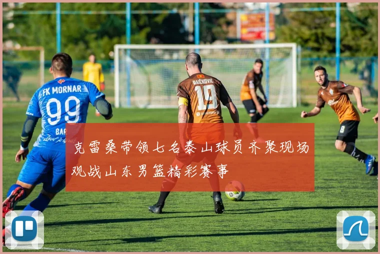 克雷桑带领七名泰山球员齐聚现场观战山东男篮精彩赛事