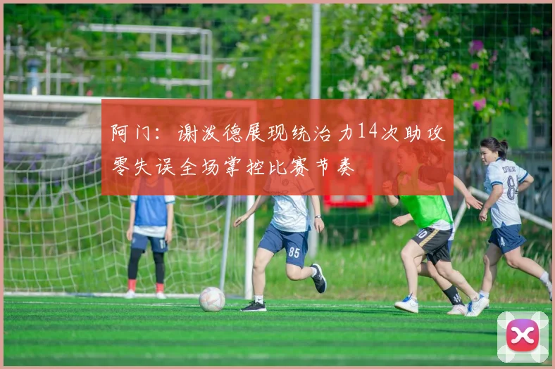 阿门：谢泼德展现统治力14次助攻零失误全场掌控比赛节奏