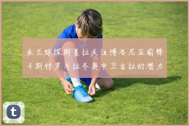 米兰球探斯基拉关注博洛尼亚前锋卡斯特罗与拉齐奥中卫吉拉的潜力