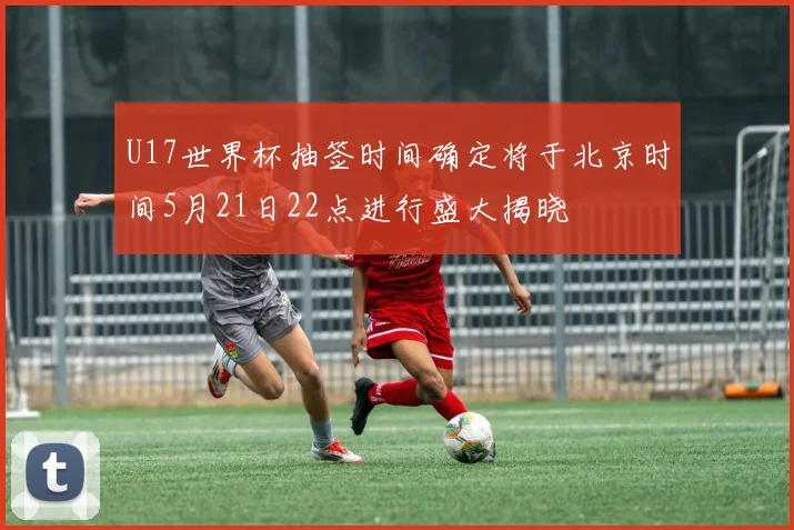 U17世界杯抽签时间确定将于北京时间5月21日22点进行盛大揭晓