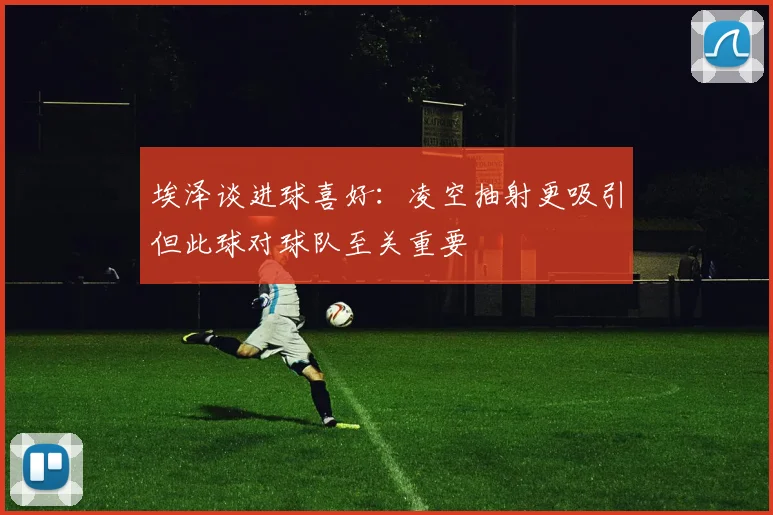 埃泽谈进球喜好：凌空抽射更吸引但此球对球队至关重要
