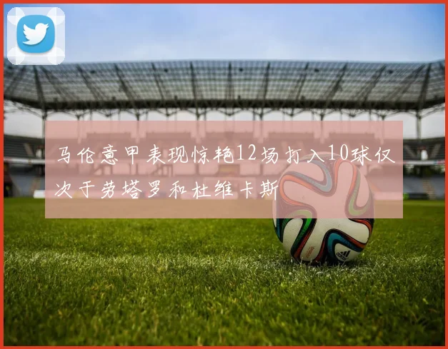 马伦意甲表现惊艳12场打入10球仅次于劳塔罗和杜维卡斯