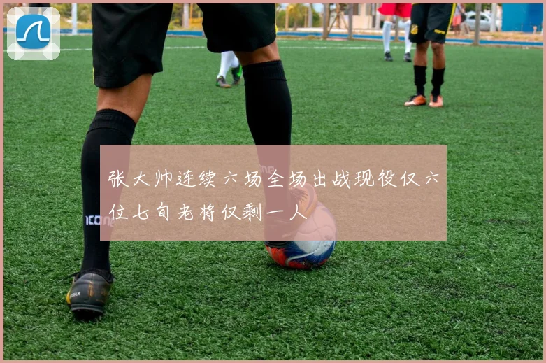 张大帅连续六场全场出战现役仅六位七旬老将仅剩一人