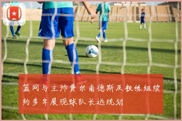 篮网与主帅费尔南德斯及教练组续约多年展现球队长远规划