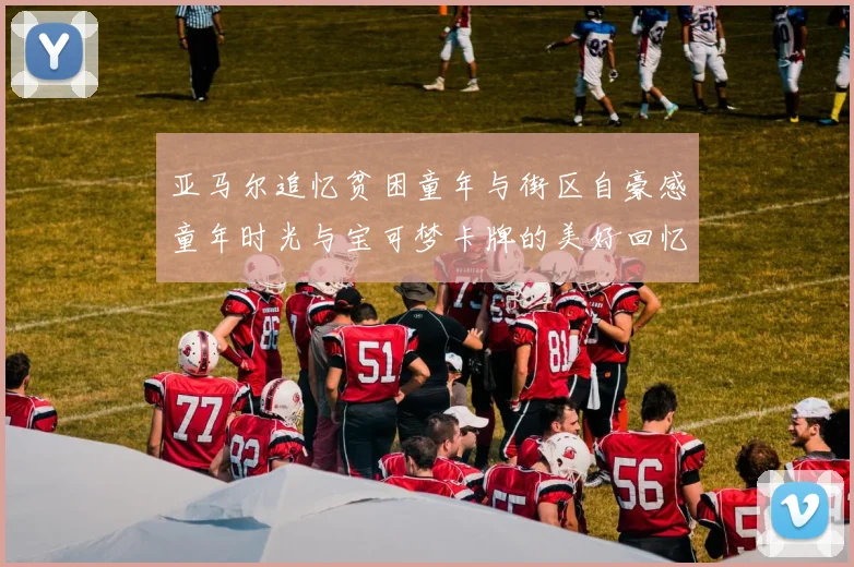 亚马尔追忆贫困童年与街区自豪感童年时光与宝可梦卡牌的美好回忆