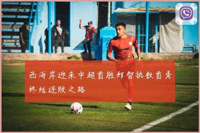 西海岸迎来中超首胜郑智执教首秀终结连败之路