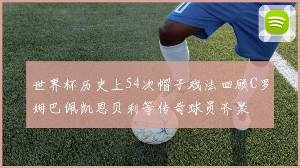 世界杯历史上54次帽子戏法回顾C罗姆巴佩凯恩贝利等传奇球员齐聚