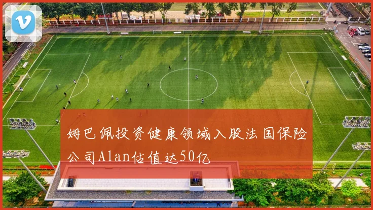 姆巴佩投资健康领域入股法国保险公司Alan估值达50亿