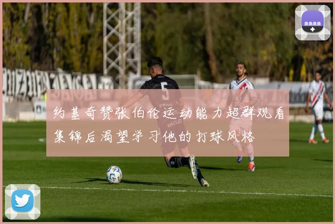约基奇赞张伯伦运动能力超群观看集锦后渴望学习他的打球风格