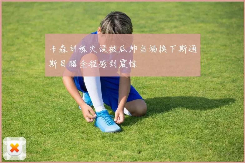 卡森训练失误被瓜帅当场换下斯通斯目睹全程感到震惊